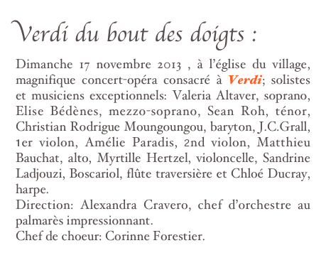 Verdi du bout des doigts :
Dimanche 17 novembre 2013 , à l’église du village, magnifique concert-opéra consacré à Verdi; solistes et musiciens exceptionnels: Valeria Altaver, soprano, Elise Bédènes, mezzo-soprano, Sean Roh, ténor, Christian Rodrigue Moungoungou, baryton, J.C.Grall, 1er violon, Amélie Paradis, 2nd violon, Matthieu Bauchat, alto, Myrtille Hertzel, violoncelle, Sandrine Ladjouzi, Boscariol, flûte traversière et Chloé Ducray, harpe.
Direction: Alexandra Cravero, chef d’orchestre au palmarès impressionnant.
Chef de choeur: Corinne Forestier.
En savoir plus ...